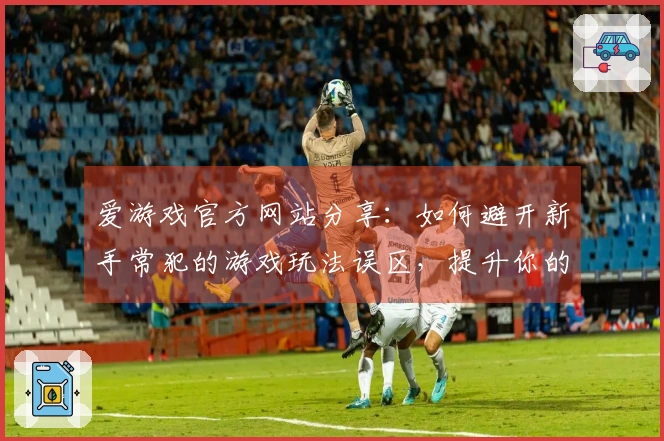 爱游戏官方网站分享：如何避开新手常犯的游戏玩法误区，提升你的游戏体验