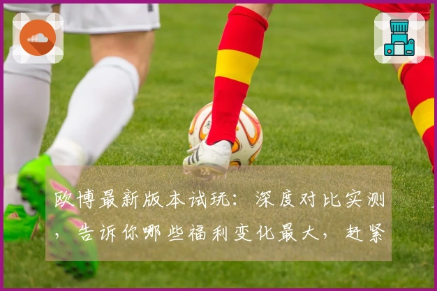 欧博最新版本试玩：深度对比实测，告诉你哪些福利变化最大，赶紧来看看！