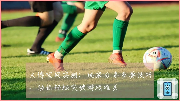 火博官网实测：玩家分享重要技巧，助你轻松突破游戏难关