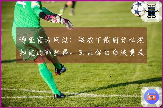 博鱼官方网站：游戏下载前你必须知道的那些事，别让你白白浪费流量！