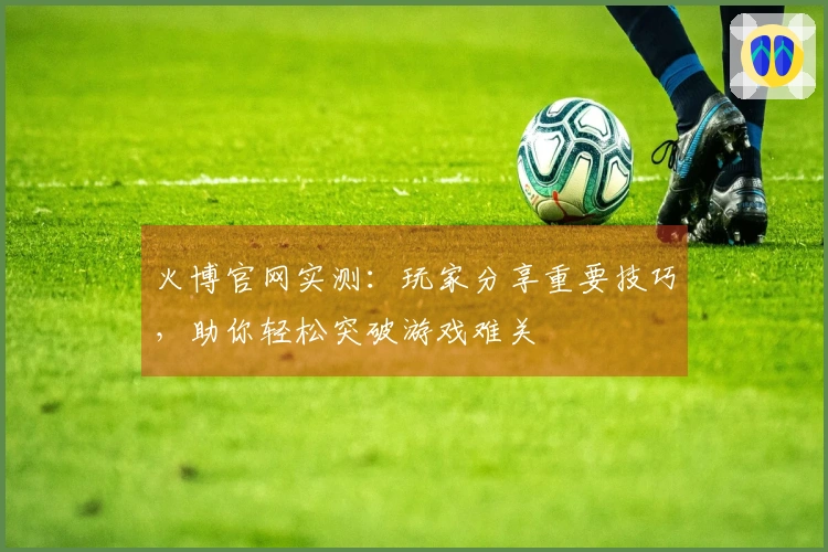 火博官网实测：玩家分享重要技巧，助你轻松突破游戏难关