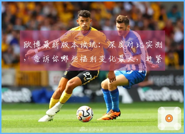 欧博最新版本试玩：深度对比实测，告诉你哪些福利变化最大，赶紧来看看！