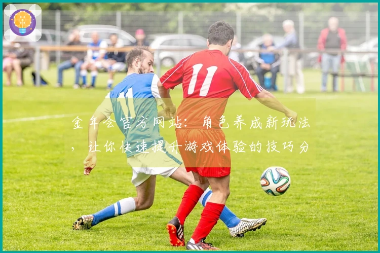 金年会官方网站：角色养成新玩法，让你快速提升游戏体验的技巧分享