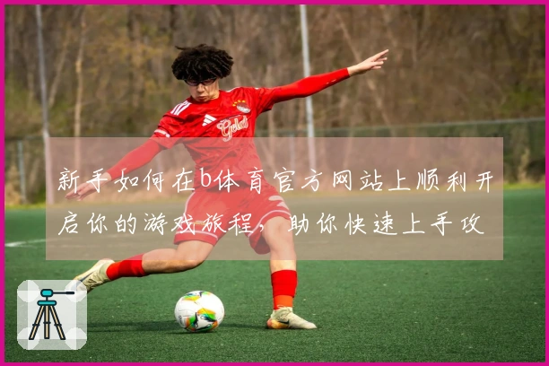 新手如何在b体育官方网站上顺利开启你的游戏旅程，助你快速上手攻略技巧