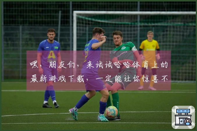嘿，朋友们，来试试哈哈体育上的最新游戏下载，一定能让你惊喜不断！