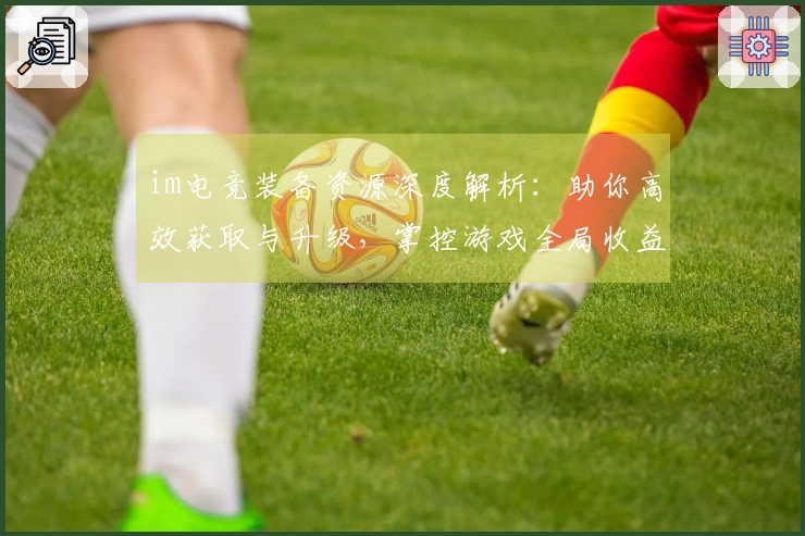 im电竞装备资源深度解析：助你高效获取与升级，掌控游戏全局收益